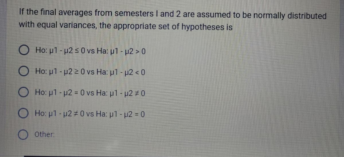 If the final averages from semesters I and 2 are assumed to be normally distributed
with equal variances, the appropriate set of hypotheses is
O Ho: p1-μ2 ≤ 0 vs Ha: μ1 - µ2 > 0
O Ho: μ1-μ2 ≥ 0 vs Ha: μ1 - μ2 < 0
Ho: p1-μ2 = 0 vs Ha: u1 - u2 #0
O Ho: μ1 - μ2 #0 vs Ha: μ1 - μ2 = 0
Other: