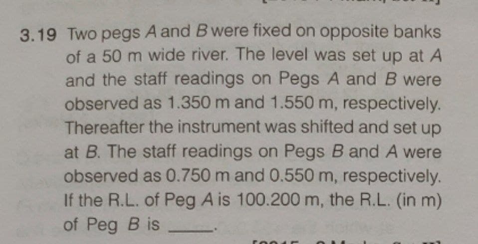 3.19 Two pegs A and B were fixed on opposite banks
of a 50 m wide river. The level was set up at A
and the staff readings on Pegs A and B were
observed as 1.350 m and 1.550 m, respectively.
Thereafter the instrument was shifted and set up
at B. The staff readings on Pegs B and A were
observed as 0.750 m and 0.550 m, respectively.
If the R.L. of Peg A is 100.200 m, the R.L. (in m)
of Peg B is
