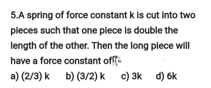 5.A spring of force constant k is cut into two
pieces such that one piece is double the
length of the other. Then the long piece will
have a force constant off
a) (2/3) k
b) (3/2) k
c) 3k d) 6k
