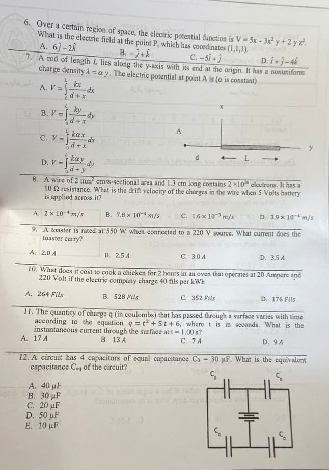 6. Over a certain region of space, the electric potential function is V = 5x - 3x² y + 2 y 2².
What is the electric field at the point P, which has coordinates (1,1,1).
C. -5i+]
A. 6)-2k
B. -j+k
7. A rod of length L lies along the y-axis with its end at the origin. It has a nonuniform
D. i+j-4k
charge density=ay. The electric potential at point A is (a is constant)
kx
A. V =
-dx
d + x
0
L
B. V = f
ky
-dy
d+x
A
kax
C. V =
d+x
D.V=j
kay dy
d+y
8. A wire of 2 mm² cross-sectional area and 1.3 cm long contains 2 x1020 electrons. It has a
102 resistance. What is the drift velocity of the charges in the wire when 5 Volts battery
is applied across it?
A. 2x 10-¹ m/s
B. 7.8 x 10 m/s
C. 1.6 x 10-3 m/s
D. 3.9 x 10 m/s
9. A toaster is rated at 550 W when connected to a 220 V source. What current does the
toaster carry?
A. 2.0 A
D. 3.5 A
B. 2.5 A
C. 3.0 A
10. What does it cost to cook a chicken for 2 hours in an oven that operates at 20 Ampere and
220 Volt if the electric company charge 40 fils per kWh
A. 264 Fils
D. 176 Fils
B. 528 Fils
C. 352 Fils
11. The quantity of charge q (in coulombs) that has passed through a surface varies with time
according to the equation q = t² + 5t+6, where t is in seconds. What is the
instantaneous current through the surface at t= 1.00 s?
C. 7 A
D. 9 A
A. 17 A
B. 13 A
12. A circuit has 4 capacitors of equal capacitance Co 30 uF. What is the equivalent
capacitance Ceq of the circuit?
A. 40 μF
of o
B. 30 μF
C. 20 μF
D. 50 μF
E. 10 μF
-dx
ç
tilt
HTT