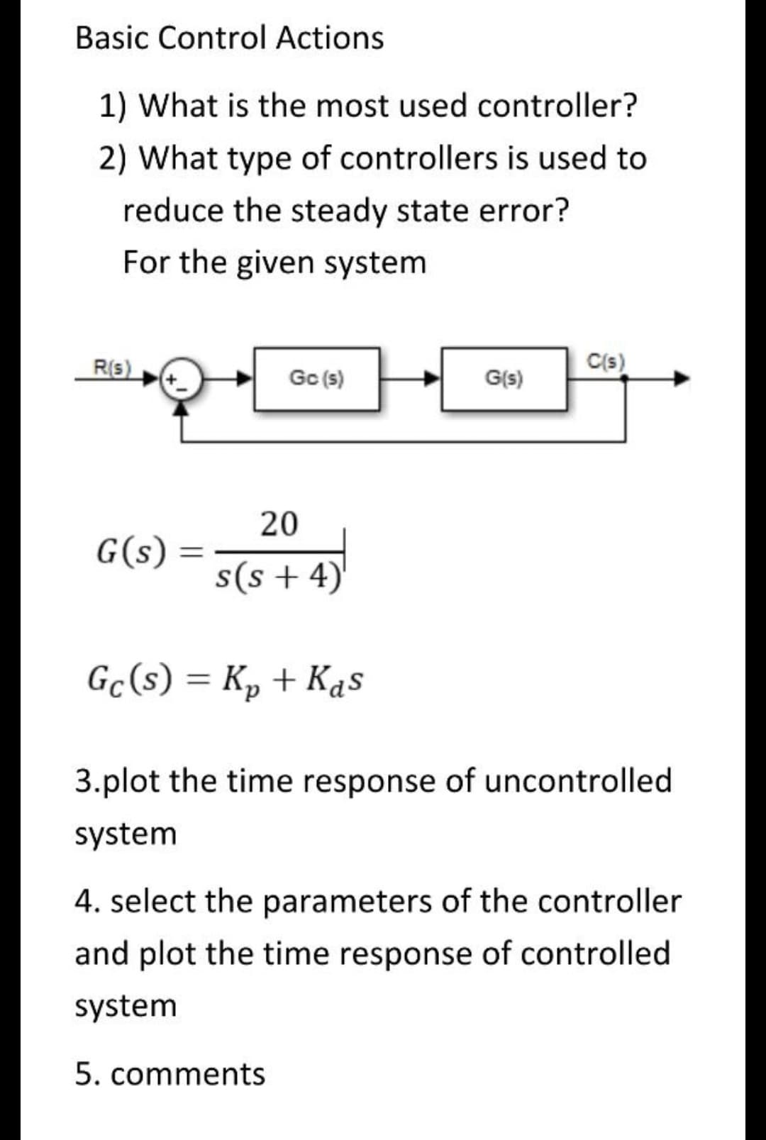Basic Control Actions
1) What is the most used controller?
2) What type of controllers is used to
reduce the steady state error?
For the given system
R(s)
C(s)
Gc (s)
G(s)
20
G(s)
s(s+4)
Gc(s) = K₂ + Kas
3.plot the time response of uncontrolled
system
4. select the parameters of the controller
and plot the time response of controlled
system
5. comments
=