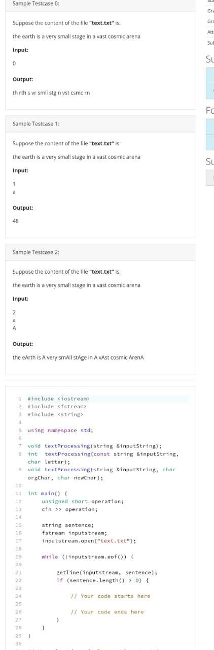 Sample Testcase 0:
Suppose the content of the file "text.txt" is:
the earth is a very small stage in a vast cosmic arena
Input:
0
Output:
th rth s vr smll stg n vst csmc rn
Sample Testcase 1:
Suppose the content of the file "text.txt" is:
the earth is a very small stage in a vast cosmic arena
Input:
1
a
Output:
48
Sample Testcase 2:
Suppose the content of the file "text.txt" is:
the earth is a very small stage in a vast cosmic arena
Input:
2
a
A
Output:
the earth is A very small stage in A vAst cosmic ArenA
1 #include <iostream>
2 #include <fstream>
3 #include <string>
4
5 using namespace std;
6
7 void textProcessing (string &inputString);
8 int textProcessing (const string &inputString,
char
letter);
9 void textProcessing (string &inputString, char
orgChar, char newChar);
10
11
int main() {
12
unsigned short operation;
13
cin >> operation;
14
14
15
string sentence;
16
16
fstream inputstream;
17
inputstream.open("text.txt");
18
19
while (!inputstream.eof()) {
28
21
22
23
24
25
26
27
28
29 }
30
}
getline (inputstream, sentence);
if (sentence.length() > 0) {
// Your code starts here.
// Your code ends here
}
Gra
Gra
Att
Sul
Su
FC
Su