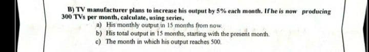 B) TV manufacturer plans to increase his output by 5% each month. If he is now producing
300 TVs per month, calculate, using series,
a) His monthly output in 15 months from now,
b) His total output in 15 months, starting with the present month.
c) The month in which his output reaches 500.
