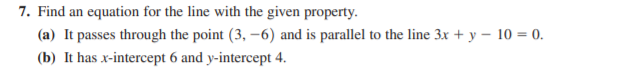 7. Find an equation for the line with the given property.
(a) It passes through the point (3, –6) and is parallel to the line 3x + y – 10 = 0.
(b) It has x-intercept 6 and y-intercept 4.
