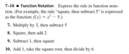 7-10 - Function Notation Express the rule in function nota-
tion. (For example, the rule “square, then subtract 5" is expressed
as the function f(x) = x² – 5.)
7. Multiply by 3, then subtract 5
8. Square, then add 2
9. Subtract 1, then square
10. Add 1, take the square root, then divide by 6
