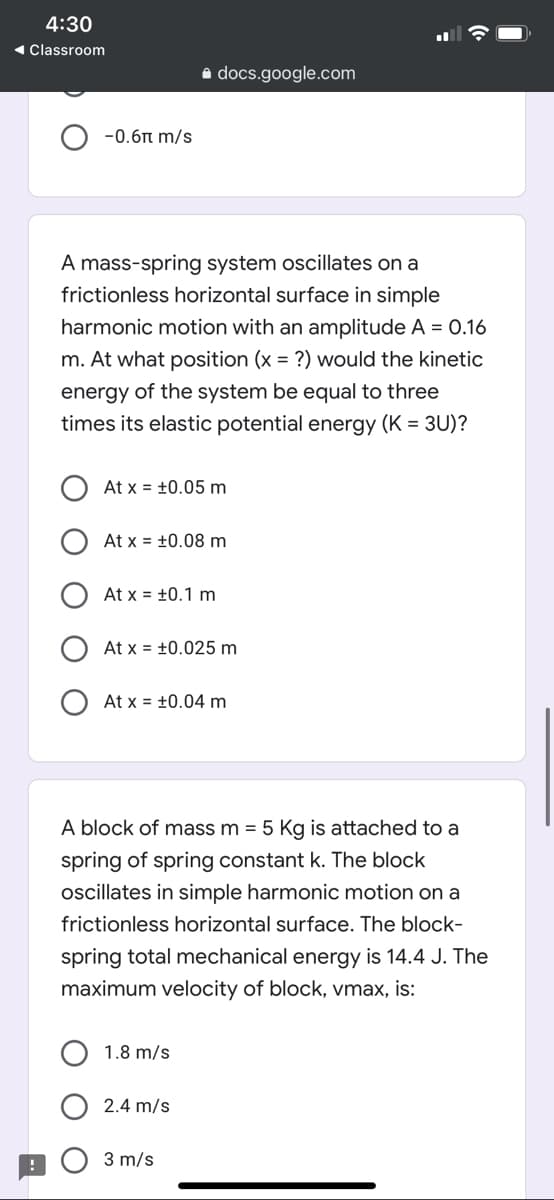 4:30
1 Classroom
a docs.google.com
-0.6n m/s
A mass-spring system oscillates on a
frictionless horizontal surface in simple
harmonic motion with an amplitude A = 0.16
m. At what position (x = ?) would the kinetic
energy of the system be equal to three
times its elastic potential energy (K = 3U)?
At x = +0.05 m
At x = +0.08 m
At x = +0.1 m
At x = +0.025 m
At x = +0.04 m
A block of mass m = 5 Kg is attached to a
spring of spring constant k. The block
oscillates in simple harmonic motion on a
frictionless horizontal surface. The block-
spring total mechanical energy is 14.4 J. The
maximum velocity of block, vmax, is:
1.8 m/s
2.4 m/s
3 m/s
