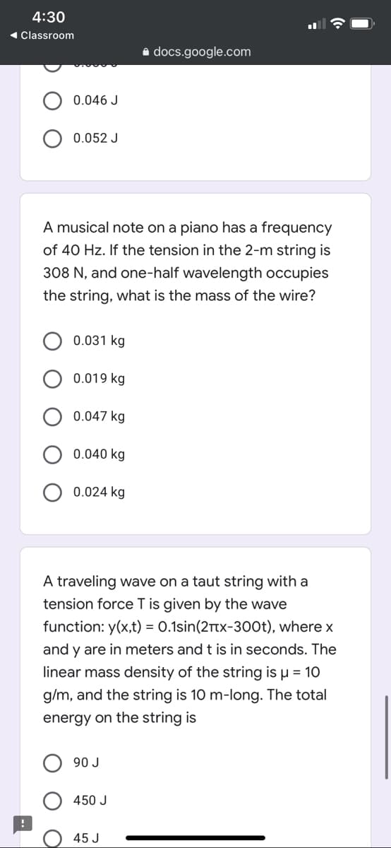 4:30
1 Classroom
a docs.google.com
0.046 J
0.052 J
A musical note on a piano has a frequency
of 40 Hz. If the tension in the 2-m string is
308 N, and one-half wavelength occupies
the string, what is the mass of the wire?
0.031 kg
0.019 kg
0.047 kg
0.040 kg
0.024 kg
A traveling wave on a taut string with a
tension force T is given by the wave
function: y(x,t) = 0.1sin(2Ttx-300t), where x
and y are in meters and t is in seconds. The
linear mass density of the string is µ = 10
g/m, and the string is 10 m-long. The total
energy on the string is
90 J
450 J
45 J
