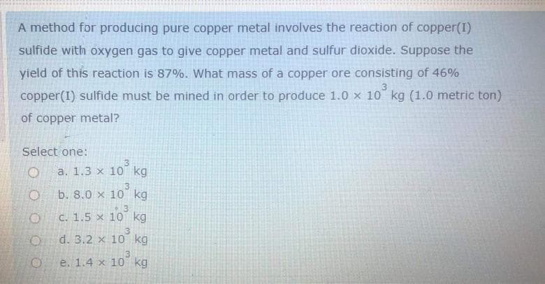 A method for producing pure copper metal involves the reaction of copper(I)
sulfide with oxygen gas to give copper metal and sulfur dioxide. Suppose the
yield of this reaction is 87%. What mass of a copper ore consisting of 46%
copper(I) sulfide must be mined in order to produce 1.0 x 10 kg (1.0 metric ton)
of copper metal?
Select one:
3
a. 1.3 x 10 kg
b. 8.0 x 10 kg
13
C. 1.5 x 10 kg
d. 3.2 x 10 kg
e. 1.4 x 10 kg
3.

