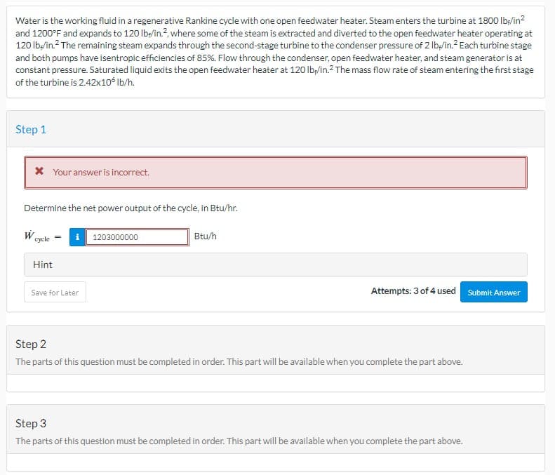 Water is the working fluid in a regenerative Rankine cycle with one open feedwater heater. Steam enters the turbine at 1800 lb-/in²
and 1200°F and expands to 120 lb/in.², where some of the steam is extracted and diverted to the open feedwater heater operating at
120 lb-/in.² The remaining steam expands through the second-stage turbine to the condenser pressure of 2 lb-/in.² Each turbine stage
and both pumps have isentropic efficiencies of 85%. Flow through the condenser, open feedwater heater, and steam generator is at
constant pressure. Saturated liquid exits the open feedwater heater at 120 lb/in.² The mass flow rate of steam entering the first stage
of the turbine is 2.42x106 lb/h.
Step 1
* Your answer is incorrect.
Determine the net power output of the cycle, in Btu/hr.
W
cycle
Hint
Save for Later
1203000000
Btu/h
Attempts: 3 of 4 used Submit Answer
Step 2
The parts of this question must be completed in order. This part will be available when you complete the part above.
Step 3
The parts of this question must be completed in order. This part will be available when you complete the part above.
