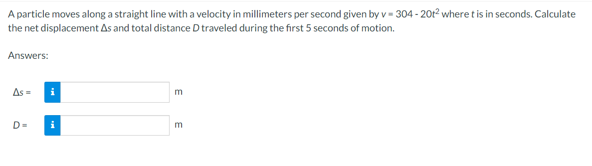 A particle moves along a straight line with a velocity in millimeters per second given by v = 304 - 20t² where t is in seconds. Calculate
the net displacement As and total distance D traveled during the first 5 seconds of motion.
Answers:
As =
D=
i
i
m