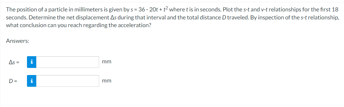 The position of a particle in millimeters is given by s = 36 - 20t + t² where t is in seconds. Plot the s-t and v-t relationships for the first 18
seconds. Determine the net displacement As during that interval and the total distance D traveled. By inspection of the s-t relationship,
what conclusion can you reach regarding the acceleration?
Answers:
As =
D=
i
i
mm
mm