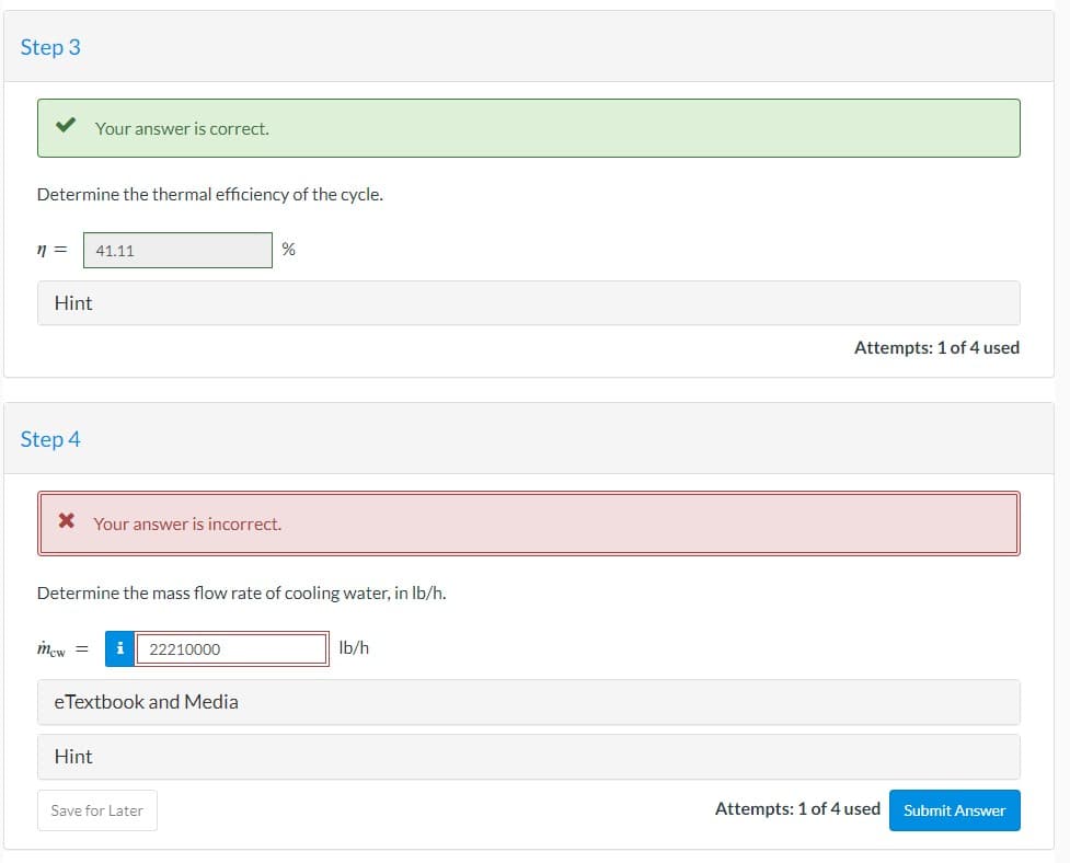 Step 3
Determine the thermal efficiency of the cycle.
n = 41.11
Your answer is correct.
Hint
Step 4
* Your answer is incorrect.
Mew =
Determine the mass flow rate of cooling water, in lb/h.
Hint
i 22210000
eTextbook and Media
%
Save for Later
lb/h
Attempts: 1 of 4 used
Attempts: 1 of 4 used
Submit Answer