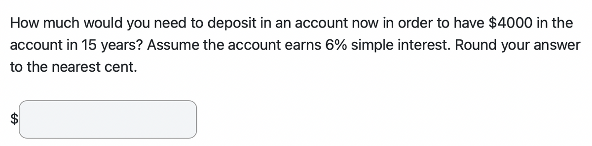 How much would you need to deposit in an account now in order to have $4000 in the
account in 15 years? Assume the account earns 6% simple interest. Round your answer
to the nearest cent.
$