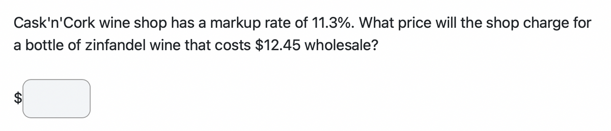 Cask'n'Cork wine shop has a markup rate of 11.3%. What price will the shop charge for
a bottle of zinfandel wine that costs $12.45 wholesale?