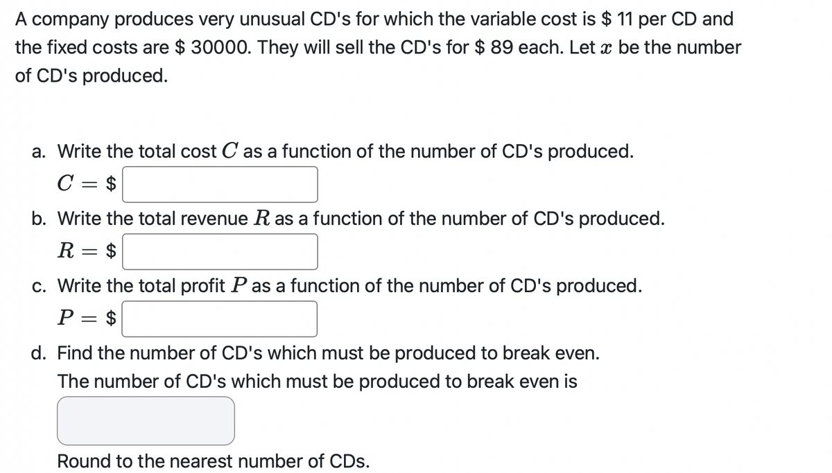 A company produces very unusual CD's for which the variable cost is $ 11 per CD and
the fixed costs are $ 30000. They will sell the CD's for $ 89 each. Let x be the number
of CD's produced.
a. Write the total cost C as a function of the number of CD's produced.
C = $
b. Write the total revenue R as a function of the number of CD's produced.
$
R
=
c. Write the total profit P as a function of the number of CD's produced.
$
P
=
d. Find the number of CD's which must be produced to break even.
The number of CD's which must be produced to break even is
Round to the nearest number of CDs.