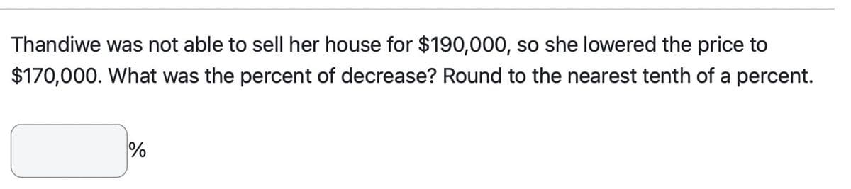 Thandiwe was not able to sell her house for $190,000, so she lowered the price to
$170,000. What was the percent of decrease? Round to the nearest tenth of a percent.
%