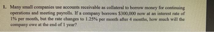 1. Many small companies use accounts receivable as collateral to borrow money for continuing
operations and meeting payrolls. If a company borrows $300,000 now at an interest rate of
1% per month, but the rate changes to 1.25% per month after 4 months, how much will the
company owe at the end of 1 year?
