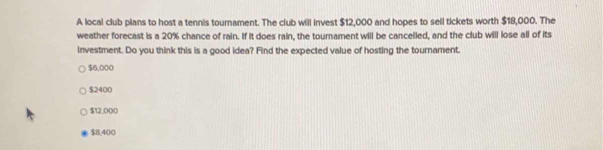 A local club plans to host a tennis tournament. The club will invest $12,000 and hopes to sell tickets worth $18,000. The
weather forecast Is a 20% chance of rain. If It does rain, the tournament will be cancelled, and the club will lose all of its
Investment. Do you think this is a good Idea? Find the expected value of hosting the toumament.
O $6,000
O $2400
$12,000
$8,400

