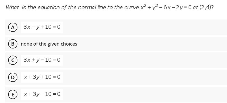 What is the equation of the normal line to the curve x2 + y? – 6x - 2y=0 at (2,4)?
А) Зх-у+10%3D0
B none of the given choices
(с) Зx+у-10%3D0
D
x+3y+10 =0
(E) x+3y- 10 =0

