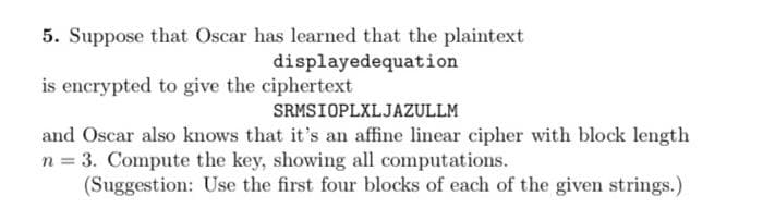 5. Suppose that Oscar has learned that the plaintext
displayedequation
is encrypted to give the ciphertext
SRMSIOPLXLJAZULLM
and Oscar also knows that it's an affine linear cipher with block length
n = 3. Compute the key, showing all computations.
(Suggestion: Use the first four blocks of each of the given strings.)
