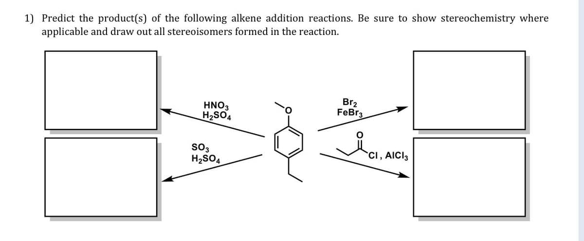 1) Predict the product(s) of the following alkene addition reactions. Be sure to show stereochemistry where
applicable and draw out all stereoisomers formed in the reaction.
HNO3
H2SO4
Br2
FeBr3
sO3
CI, AICI3
H2SO,
