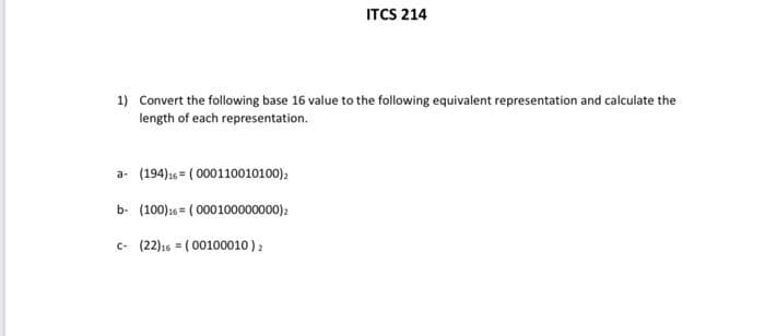 ITCS 214
1) Convert the following base 16 value to the following equivalent representation and calculate the
length of each representation.
a- (194)1s = ( 000110010100),
b- (100)26 = ( 000100000000)2
c- (22)16 = ( 00100010):
