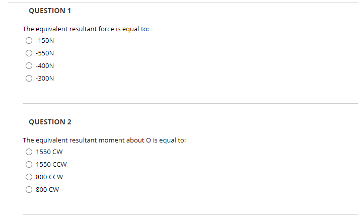 QUESTION 1
The equivalent resultant force is equal to:
-150N
-550N
-400N
-300N
QUESTION 2
The equivalent resultant moment about O is equal to:
1550 CW
1550 CCW
800 CCW
800 CW
