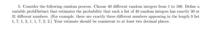 5. Consider the following random process. Choose 40 different random integers from 1 to 100. Define a
variable probDistinct that estimates the probability that such a list of 40 random integers has exactly 30 or
31 different numbers. (For example, there are exactly three different numbers appearing in the length 9 list
1, 7, 1, 2, 1, 1, 7, 2, 2.) Your estimate should be consistent to at least two decimal places.
