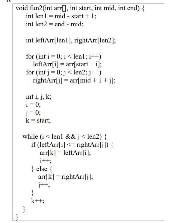 void fun2(int arr[], int start, int mid, int end) {
int len1 = mid - start + 1;
int len2 = end - mid;
int leftArr[len1], rightArr[len2];
for (int i = 0; i < len1; i++)
leftArr[i] = arr[start + i];
for (int j= 0; j< len2; j++)
rightArr[j] = arr[mid + 1 +j];
int i, j, k;
i = 0;
j= 0;
k = start;
while (i < len1 &&j< len2) {
if (leftArr[i] <= rightArr[j]) {
arr[k] = leftArr[i];
i++;
} else {
arr[k] = rightArr[j);
j++;
}
k++;
}
