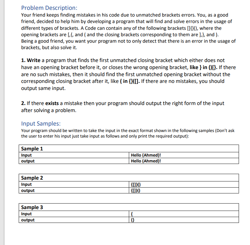 Problem Description:
Your friend keeps finding mistakes in his code due to unmatched brackets errors. You, as a good
friend, decided to help him by developing a program that will find and solve errors in the usage of
different types of brackets. A Code can contain any of the following brackets []{}(), where the
opening brackets are [,{, and (and the closing brackets corresponding to them are ],}, and ).
Being a good friend, you want your program not to only detect that there is an error in the usage of
brackets, but also solve it.
1. Write a program that finds the first unmatched closing bracket which either does not
have an opening bracket before it, or closes the wrong opening bracket, like } in ()[}. If there
are no such mistakes, then it should find the first unmatched opening bracket without the
corresponding closing bracket after it, like ( in {}([]. If there are no mistakes, you should
output same input.
2. If there exists a mistake then your program should output the right form of the input
after solving a problem.
Input Samples:
Your program should be written to take the input in the exact format shown in the following samples (Don't ask
the user to enter his input just take input as follows and only print the required output):
Sample 1
Hello (Ahmed)!
Input
output
Hello (Ahmed)!
Sample 2
Input
{[]}()
{[]}()
output
Sample 3
Input
{
output
{}