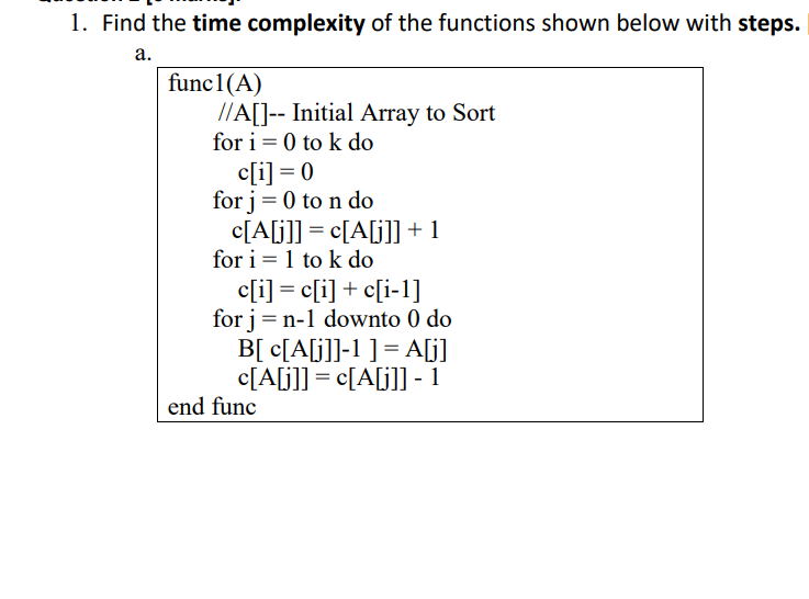 1. Find the time complexity of the functions shown below with steps.
а.
func1(A)
//A[]-- Initial Array to Sort
for i = 0 to k do
c[i] = 0
for j= 0 to n do
c[A[j]] = c[A[j]] +1
for i = 1 to k do
c[i] = c[i] + c[i-1]
for j = n-1 downto 0 do
B[ c[A[j]]-1 ] = A[j]
c[A[j]] = c[A[j] - 1
end func
