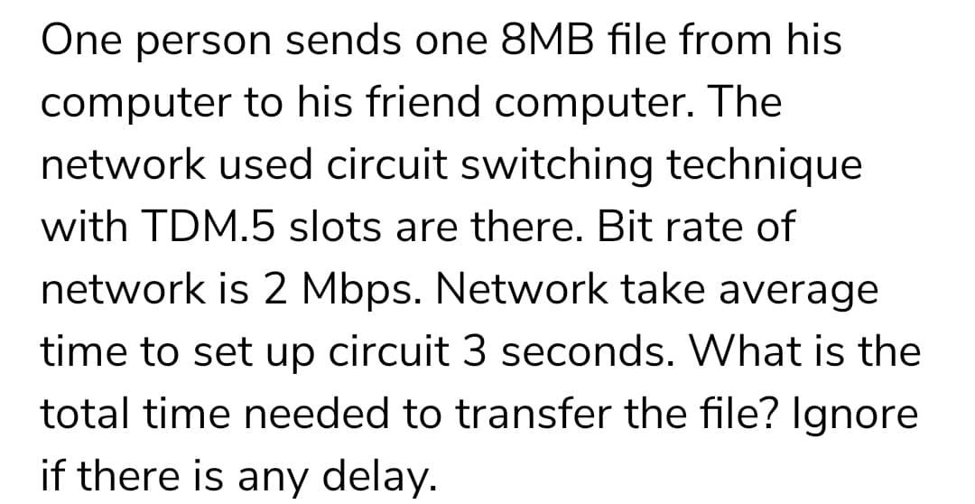 One person sends one 8MB file from his
computer to his friend computer. The
network used circuit switching technique
with TDM.5 slots are there. Bit rate of
network is 2 Mbps. Network take average
time to set up circuit 3 seconds. What is the
total time needed to transfer the file? Ignore
if there is any delay.
