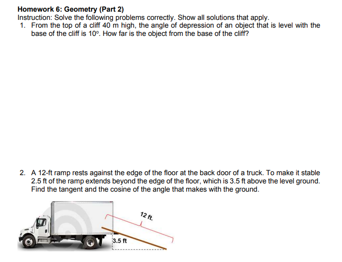 Homework 6: Geometry (Part 2)
Instruction: Solve the following problems correctly. Show all solutions that apply.
1. From the top of a cliff 40 m high, the angle of depression of an object that is level with the
base of the cliff is 10°. How far is the object from the base of the cliff?
2. A 12-ft ramp rests against the edge of the floor at the back door of a truck. To make it stable
2.5 ft of the ramp extends beyond the edge of the floor, which is 3.5 ft above the level ground.
Find the tangent and the cosine of the angle that makes with the ground.
12 ft.
3.5 ft
