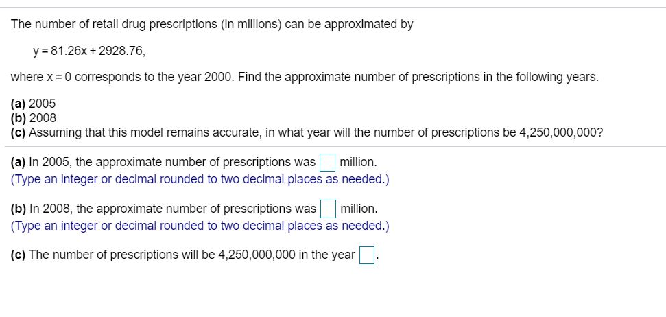 The number of retail drug prescriptions (in millions) can be approximated by
y = 81.26x + 2928.76,
where x=0 corresponds to the year 2000. Find the approximate number of prescriptions in the following years.
(a) 2005
(b) 2008
(c) Assuming that this model remains accurate, in what year will the number of prescriptions be 4,250,000,000?
(a) In 2005, the approximate number of prescriptions was
(Type an integer or decimal rounded to two decimal places as needed.)
million.
(b) In 2008, the approximate number of prescriptions was
(Type an integer or decimal rounded to two decimal places as needed.)
million.
(c) The number of prescriptions will be 4,250,000,000 in the year :
