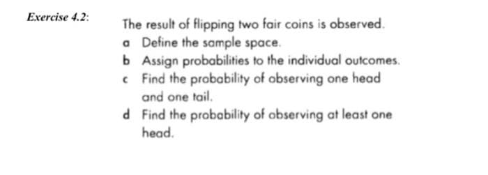 Exercise 4.2:
The result of flipping two fair coins is observed.
a Define the sample space.
b Assign probabilities to the individual outcomes.
c Find the probability of observing one head
and one tail.
d Find the probability of observing at least one
head.
