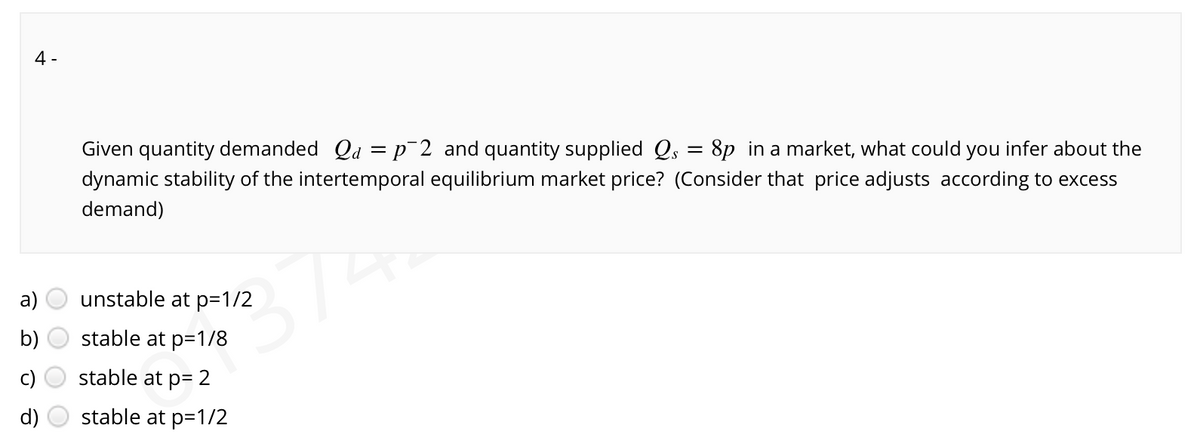 4 -
Given quantity demanded Qd = p¯2 and quantity supplied Qs = 8p in a market, what could you infer about the
dynamic stability of the intertemporal equilibrium market price? (Consider that price adjusts according to excess
demand)
374
a)
unstable at p=1/2
b)
stable at p=1/8
stable at p= 2
d)
stable at p=1/2
