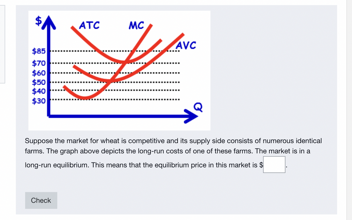 ATC
MC
AVC
$85
$70
$60
$50
$40
$30
Suppose the market for wheat is competitive and its supply side consists of numerous identical
farms. The graph above depicts the long-run costs of one of these farms. The market is in a
long-run equilibrium. This means that the equilibrium price in this market is $
Check
%24
