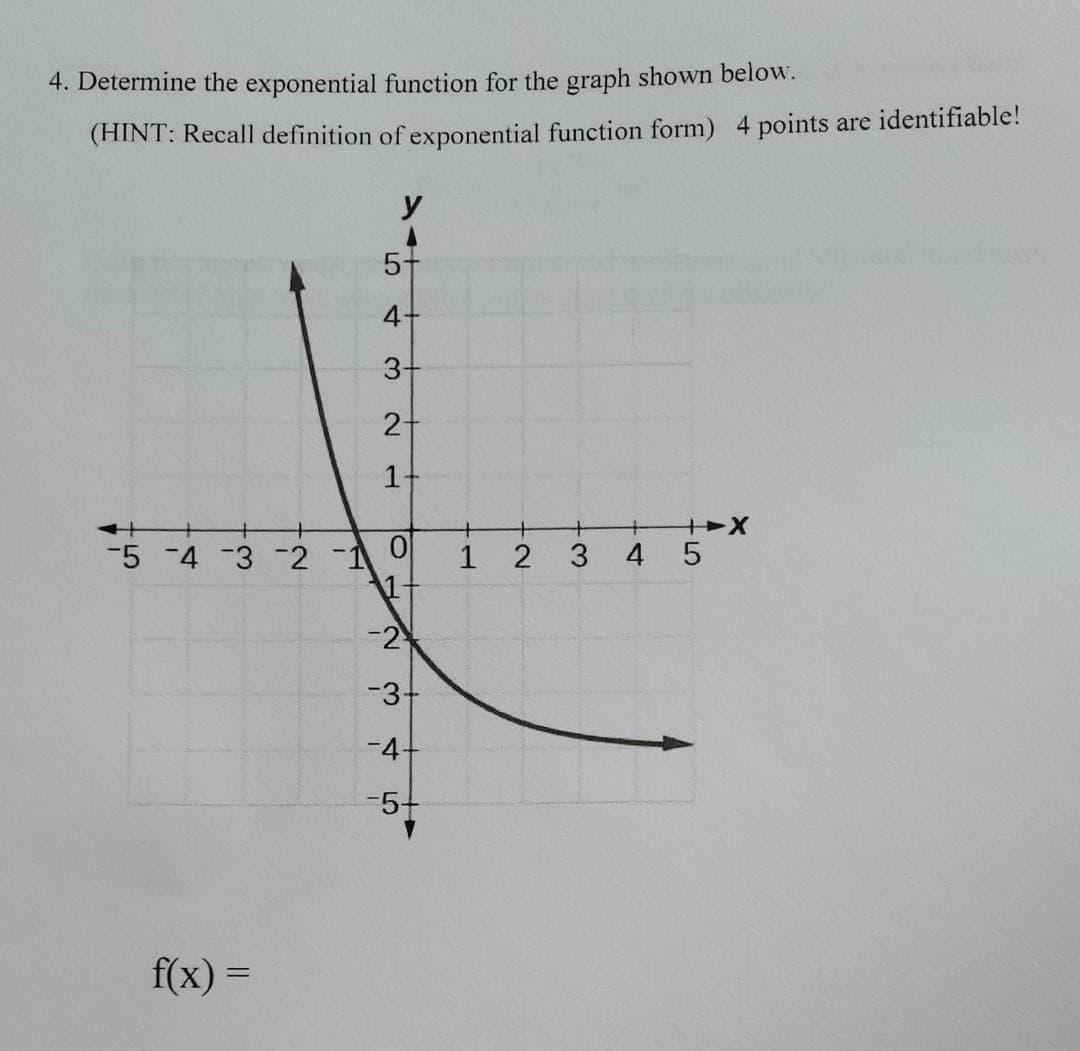 4. Determine the exponential function for the graph shown below.
(HINT: Recall definition of exponential function form) 4 points are identifiable!
y
5+
4+
3+
1-
+
-5 -4 -3 -2 -1 0
1-
2
3 4 5
-2
-3+
-4-
-5+
f(x) =
2-
