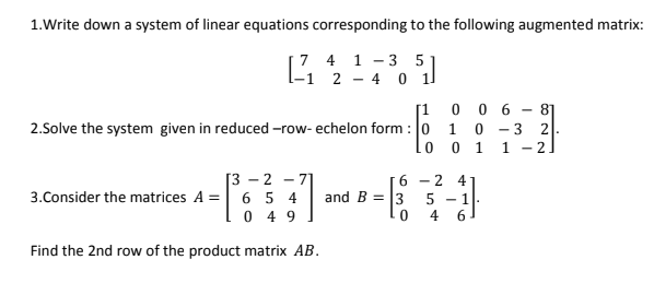 1.Write down a system of linear equations corresponding to the following augmented matrix:
7 4 1 - 3 5 1
2 - 4 0
[1 0 0 6 -
81
2.Solve the system given in reduced -row- echelon form : 0
lo
2.
1
1
1
- 2
6 - 2 4
- 기
3.Consider the matrices A = 6 5 4
0 4 9
[3 - 2
and B = 3
5
4
- 1.
Find the 2nd row of the product matrix AB.
