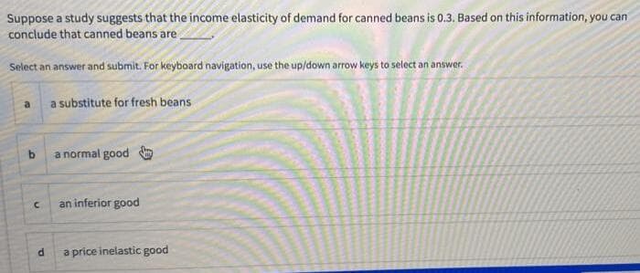 Suppose a study suggests that the income elasticity of demand for canned beans is 0.3. Based on this information, you can
conclude that canned beans are.
Select an answer and submit. For keyboard navigation, use the up/down arrow keys to select an answer.
a substitute for fresh beans
a normal good
an inferior good
a price inelastic good
