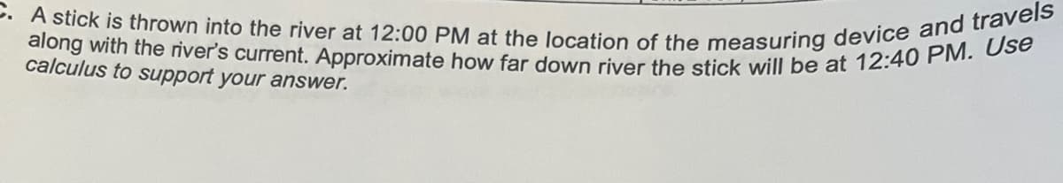 A stick is thrown into the river at 12:00 PM at the location of the measuring device and travels
along with the river's current. Approximate how far down river the stick will be at 12:40 PM. Use
calculus to support your answer.