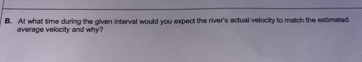 B. At what time during the given interval would you expect the river's actual velocity to match the estimated
average velocity and why?