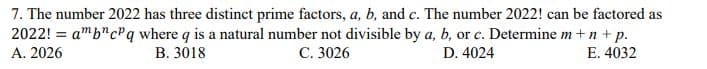 7. The number 2022 has three distinct prime factors, a, b, and c. The number 2022! can be factored as
2022! = amb"cPq where q is a natural number not divisible by a, b, or c. Determine m +n+ p.
А. 2026
%3D
В. 3018
С. 3026
D. 4024
E. 4032
