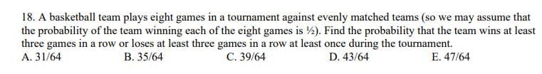 18. A basketball team plays eight games in a tournament against evenly matched teams (so we may assume that
the probability of the team winning each of the eight games is ½). Find the probability that the team wins at least
three games in a row or loses at least three games in a row at least once during the tournament.
A. 31/64
В. 35/64
С. 39/64
D. 43/64
E. 47/64
