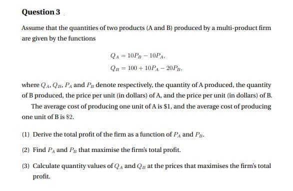 Question 3
Assume that the quantities of two products (A and B) produced by a multi-product firm
are given by the functions
Qa = 10Pn – 10PA.
QB = 100 + 10PA – 20PB.
where Qa, QB, PA and Pg denote respectively, the quantity of A produced, the quantity
of B produced, the price per unit (in dollars) of A, and the price per unit (in dollars) of B.
The average cost of producing one unit of A is $1, and the average cost of producing
one unit of B is $2.
(1) Derive the total profit of the firm as a function of Pa and Pg.
(2) Find Pa and Pg that maximise the firm's total profit.
(3) Calculate quantity values of Qa and Qn at the prices that maximises the firm's total
profit.
