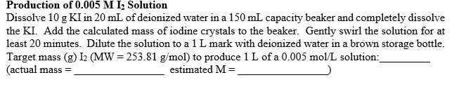 Production of 0.005 M I; Solution
Dissolve 10 g KI in 20 mL of deionized water in a 150 mL capacity beaker and completely dissolve
the KI. Add the calculated mass of iodine crystals to the beaker. Gently swirl the solution for at
least 20 minutes. Dilute the solution to a 1 L mark with deionized water in a brown storage bottle.
Target mass (g) I2 (MW = 253.81 g/mol) to produce 1 L of a 0.005 mol/L solution:
(actual mass =
estimated M =
