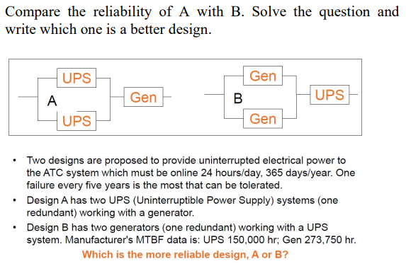 Compare the reliability of A with B. Solve the question and
write which one is a better design.
UPS
Gen
A
Gen
В
UPS
UPS
Gen
• Two designs are proposed to provide uninterrupted electrical power to
the ATC system which must be online 24 hours/day, 365 days/year. One
failure every five years is the most that can be tolerated.
• Design A has two UPS (Uninterruptible Power Supply) systems (one
redundant) working with a generator.
Design B has two generators (one redundant) working with a UPS
system. Manufacturer's MTBF data is: UPS 150,000 hr; Gen 273,750 hr.
Which is the more reliable design, A or B?
