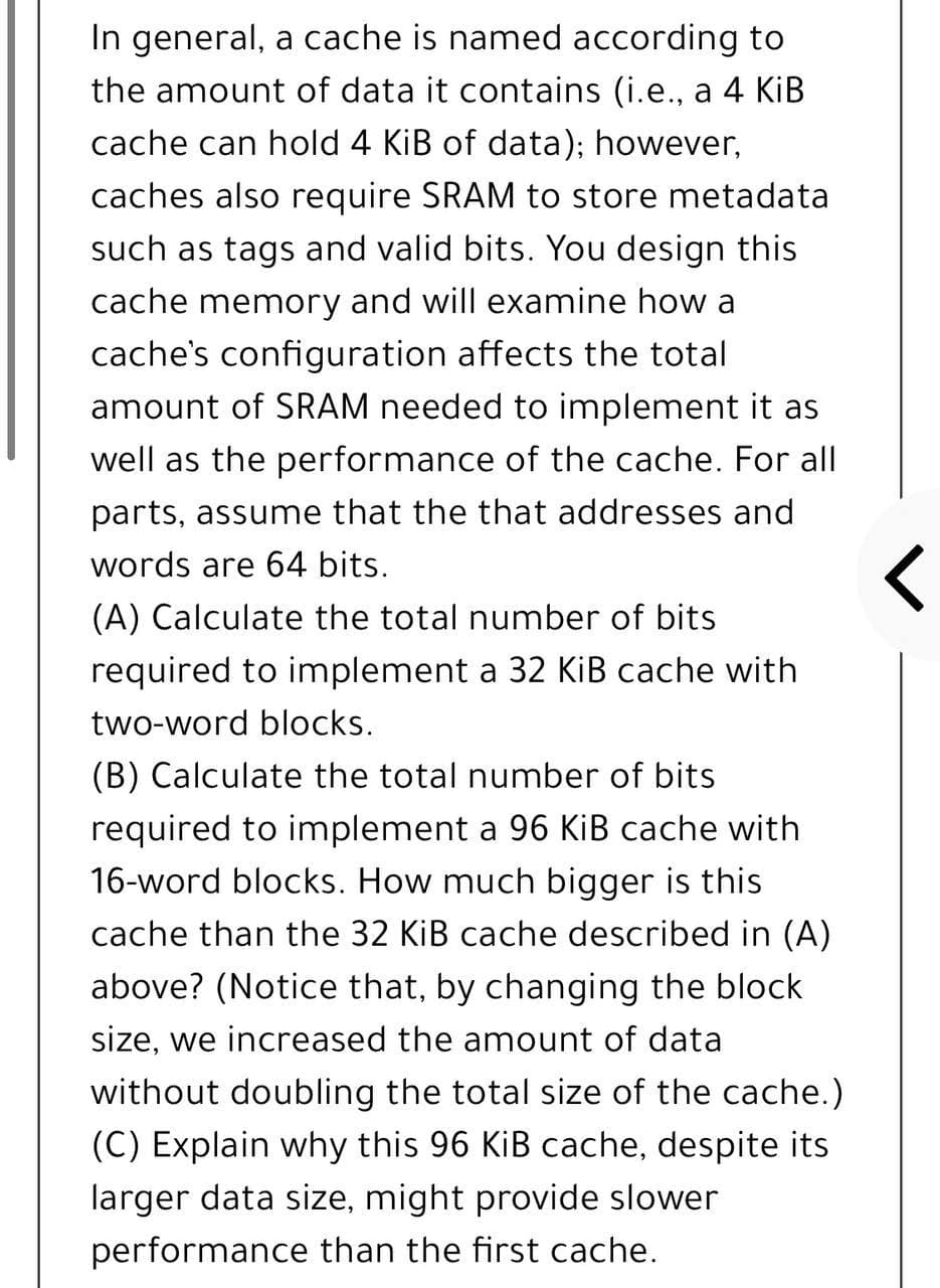 In general, a cache is named according to
the amount of data it contains (i.e., a 4 KİB
cache can hold 4 KiB of data); however,
caches also require SRAM to store metadata
such as tags and valid bits. You design this
cache memory and will examine how a
cache's configuration affects the total
amount of SRAM needed to implement it as
well as the performance of the cache. For all
parts, assume that the that addresses and
words are 64 bits.
(A) Calculate the total number of bits
required to implement a 32 KİB cache with
two-word blocks.
(B) Calculate the total number of bits
required to implement a 96 KiB cache with
16-word blocks. How much bigger is thi
cache than the 32 KiB cache described in (A)
above? (Notice that, by changing the block
size, we increased the amount of data
without doubling the total size of the cache.)
(C) Explain why this 96 KiB cache, despite its
larger data size, might provide slower
performance than the first cache.
