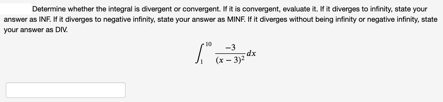 Determine whether the integral is divergent or convergent. If it is convergent, evaluate it. If it diverges to infinity, state your
answer as INF. If it diverges to negative infinity, state your answer as MINF. If it diverges without being infinity or negative infinity, state
your answer as DIV.
10
-3
dp-
(x – 3)2
|
