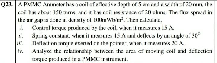 Q23. A PMMC Ammeter has a coil of effective depth of 5 cm and a width of 20 mm, the
coil has about 150 turns, and it has coil resistance of 20 ohms. The flux spread in
the air gap is done at density of 100mWb/m2. Then calculate,
i. Control torque produced by the coil, when it measures 15 A.
Spring constant, when it measures 15 A and deflects by an angle of 30°
iii.
ii.
Deflection torque exerted on the pointer, when it measures 20 A.
Analyze the relationship between the area of moving coil and deflection
torque produced in a PMMC instrument.
iv.
